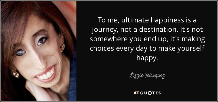 To me, ultimate happiness is a journey, not a destination. It's not somewhere you end up, it's making choices every day to make yourself happy. - Lizzie Velasquez