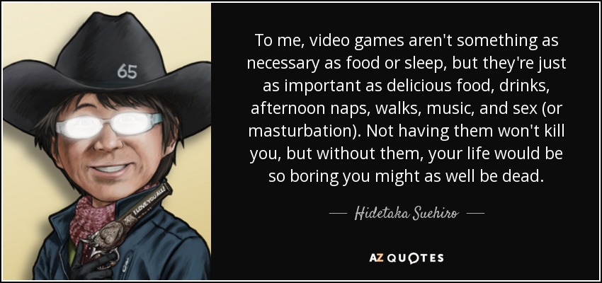 To me, video games aren't something as necessary as food or sleep, but they're just as important as delicious food, drinks, afternoon naps, walks, music, and sex (or masturbation). Not having them won't kill you, but without them, your life would be so boring you might as well be dead. - Hidetaka Suehiro