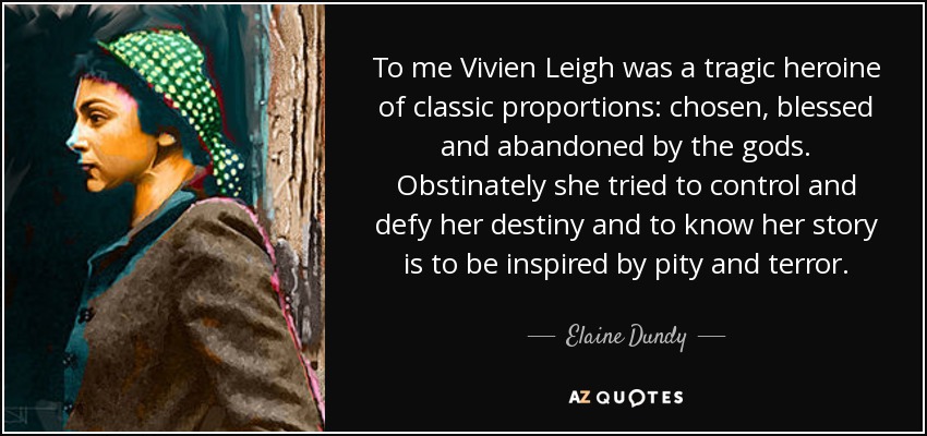 To me Vivien Leigh was a tragic heroine of classic proportions: chosen, blessed and abandoned by the gods. Obstinately she tried to control and defy her destiny and to know her story is to be inspired by pity and terror. - Elaine Dundy