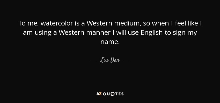To me, watercolor is a Western medium, so when I feel like I am using a Western manner I will use English to sign my name. - Liu Dan