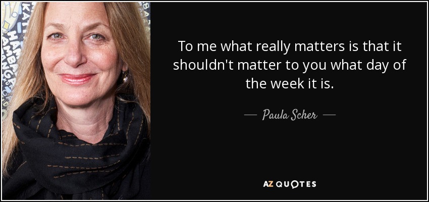 To me what really matters is that it shouldn't matter to you what day of the week it is. - Paula Scher