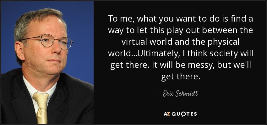 To me, what you want to do is find a way to let this play out between the virtual world and the physical world...Ultimately, I think society will get there. It will be messy, but we'll get there. - Eric Schmidt