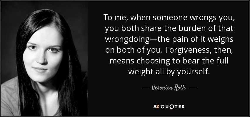 To me, when someone wrongs you, you both share the burden of that wrongdoing—the pain of it weighs on both of you. Forgiveness, then, means choosing to bear the full weight all by yourself. - Veronica Roth