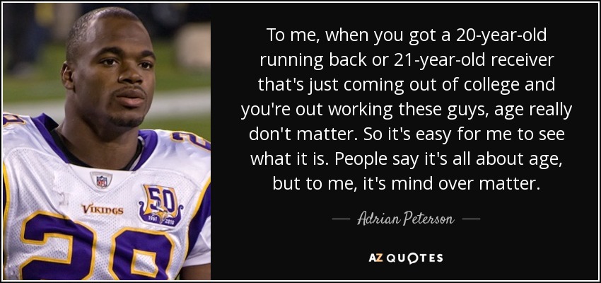 To me, when you got a 20-year-old running back or 21-year-old receiver that's just coming out of college and you're out working these guys, age really don't matter. So it's easy for me to see what it is. People say it's all about age, but to me, it's mind over matter. - Adrian Peterson