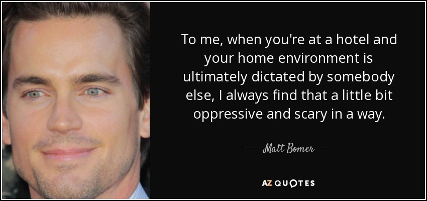 To me, when you're at a hotel and your home environment is ultimately dictated by somebody else, I always find that a little bit oppressive and scary in a way. - Matt Bomer