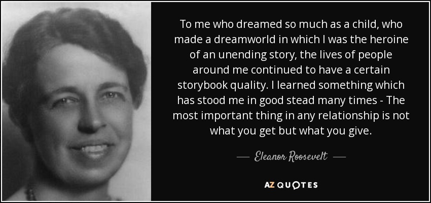 To me who dreamed so much as a child, who made a dreamworld in which I was the heroine of an unending story, the lives of people around me continued to have a certain storybook quality. I learned something which has stood me in good stead many times - The most important thing in any relationship is not what you get but what you give. - Eleanor Roosevelt