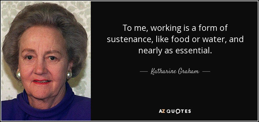 To me, working is a form of sustenance, like food or water, and nearly as essential. - Katharine Graham