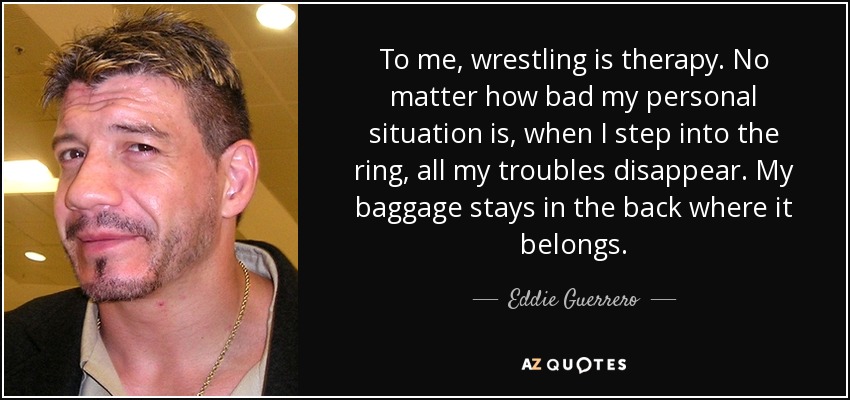 To me, wrestling is therapy. No matter how bad my personal situation is, when I step into the ring, all my troubles disappear. My baggage stays in the back where it belongs. - Eddie Guerrero