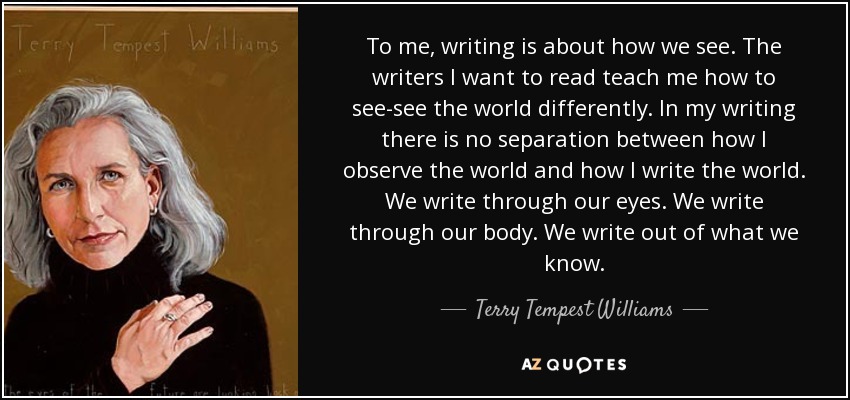 To me, writing is about how we see. The writers I want to read teach me how to see-see the world differently. In my writing there is no separation between how I observe the world and how I write the world. We write through our eyes. We write through our body. We write out of what we know. - Terry Tempest Williams