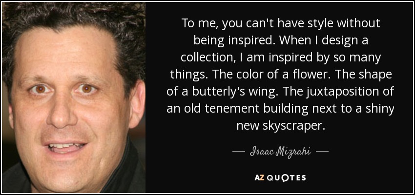 To me, you can't have style without being inspired. When I design a collection, I am inspired by so many things. The color of a flower. The shape of a butterly's wing. The juxtaposition of an old tenement building next to a shiny new skyscraper. - Isaac Mizrahi