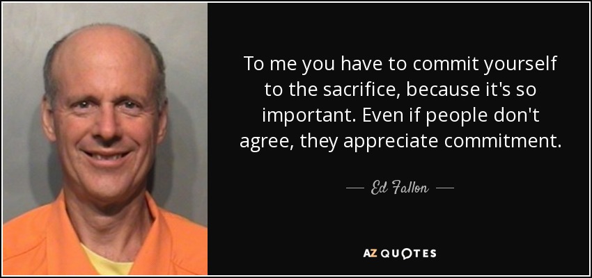 To me you have to commit yourself to the sacrifice, because it's so important. Even if people don't agree, they appreciate commitment. - Ed Fallon