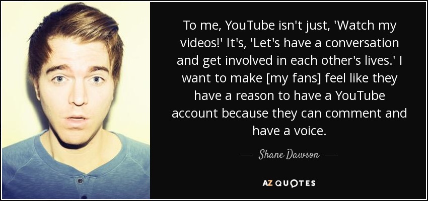 To me, YouTube isn't just, 'Watch my videos!' It's, 'Let's have a conversation and get involved in each other's lives.' I want to make [my fans] feel like they have a reason to have a YouTube account because they can comment and have a voice. - Shane Dawson
