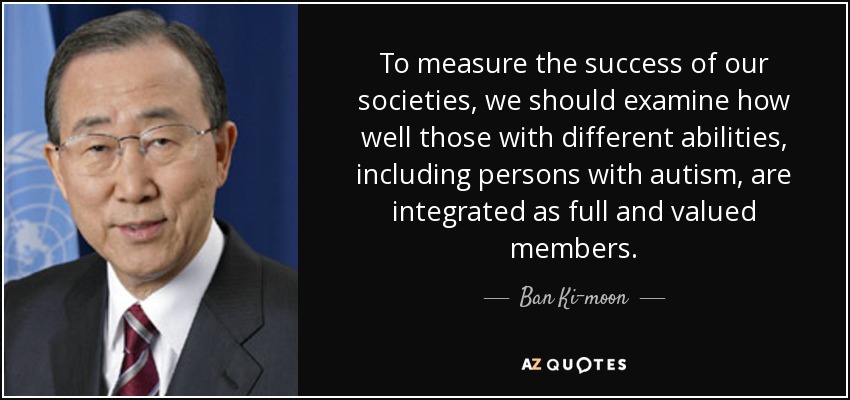 To measure the success of our societies, we should examine how well those with different abilities, including persons with autism, are integrated as full and valued members. - Ban Ki-moon
