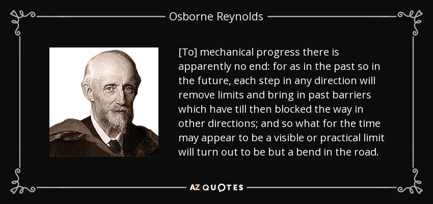 [To] mechanical progress there is apparently no end: for as in the past so in the future, each step in any direction will remove limits and bring in past barriers which have till then blocked the way in other directions; and so what for the time may appear to be a visible or practical limit will turn out to be but a bend in the road. - Osborne Reynolds