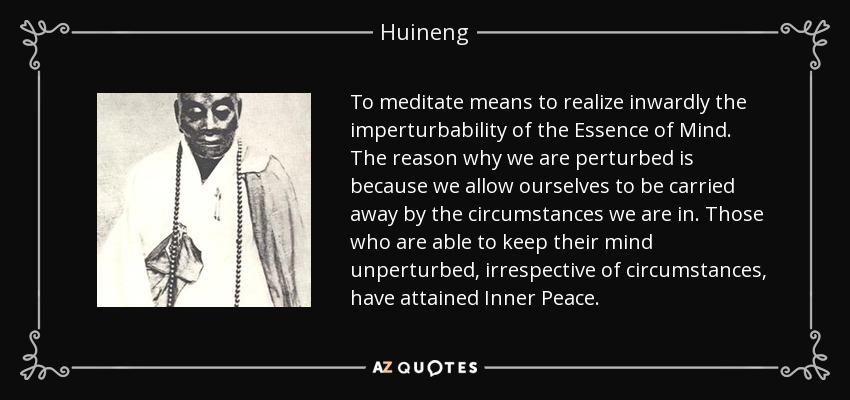 To meditate means to realize inwardly the imperturbability of the Essence of Mind. The reason why we are perturbed is because we allow ourselves to be carried away by the circumstances we are in. Those who are able to keep their mind unperturbed, irrespective of circumstances, have attained Inner Peace. - Huineng