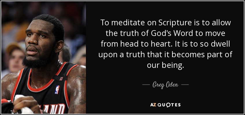 To meditate on Scripture is to allow the truth of God's Word to move from head to heart. It is to so dwell upon a truth that it becomes part of our being. - Greg Oden