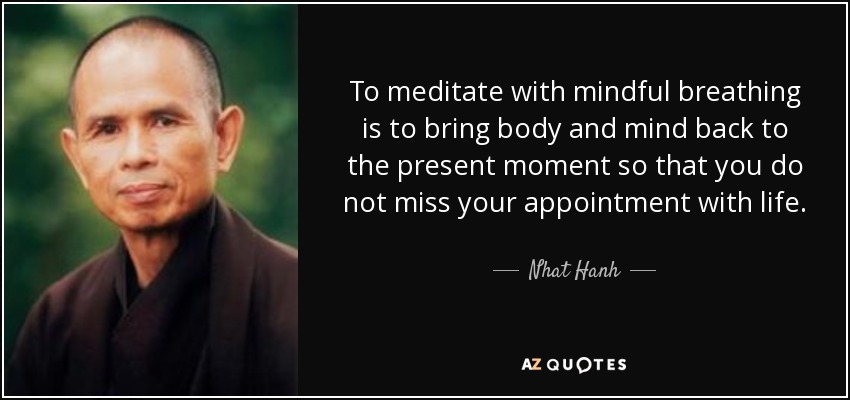 To meditate with mindful breathing is to bring body and mind back to the present moment so that you do not miss your appointment with life. - Nhat Hanh