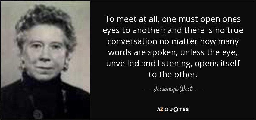 To meet at all, one must open ones eyes to another; and there is no true conversation no matter how many words are spoken, unless the eye, unveiled and listening, opens itself to the other. - Jessamyn West