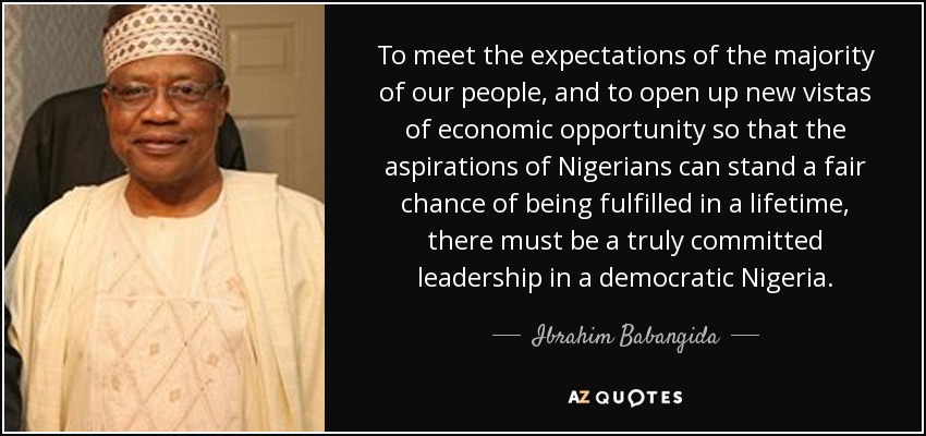 To meet the expectations of the majority of our people, and to open up new vistas of economic opportunity so that the aspirations of Nigerians can stand a fair chance of being fulfilled in a lifetime, there must be a truly committed leadership in a democratic Nigeria. - Ibrahim Babangida