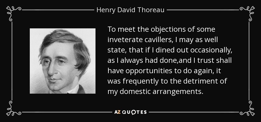 To meet the objections of some inveterate cavillers, I may as well state, that if I dined out occasionally, as I always had done,and I trust shall have opportunities to do again, it was frequently to the detriment of my domestic arrangements. - Henry David Thoreau