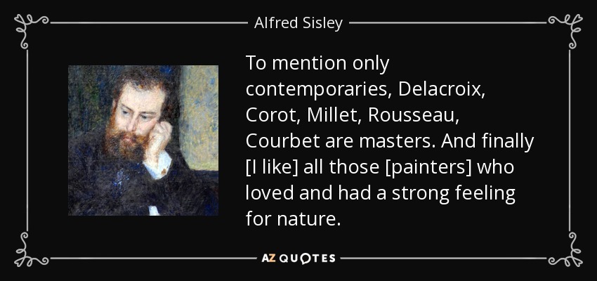 To mention only contemporaries, Delacroix, Corot, Millet, Rousseau, Courbet are masters. And finally [I like] all those [painters] who loved and had a strong feeling for nature. - Alfred Sisley