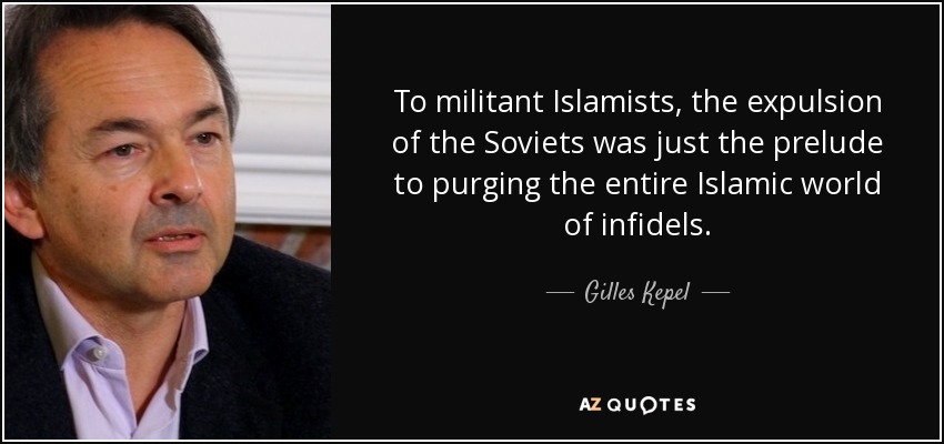To militant Islamists, the expulsion of the Soviets was just the prelude to purging the entire Islamic world of infidels. - Gilles Kepel