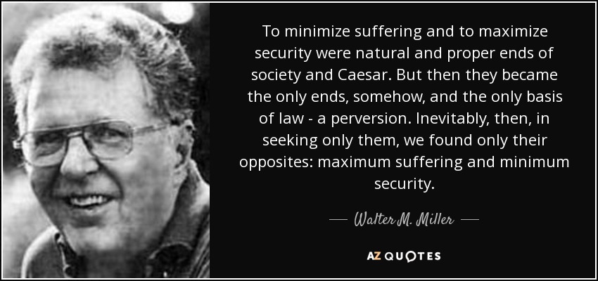 To minimize suffering and to maximize security were natural and proper ends of society and Caesar. But then they became the only ends, somehow, and the only basis of law - a perversion. Inevitably, then, in seeking only them, we found only their opposites: maximum suffering and minimum security. - Walter M. Miller, Jr.