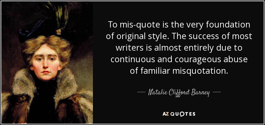 To mis-quote is the very foundation of original style. The success of most writers is almost entirely due to continuous and courageous abuse of familiar misquotation. - Natalie Clifford Barney