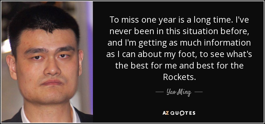 To miss one year is a long time. I've never been in this situation before, and I'm getting as much information as I can about my foot, to see what's the best for me and best for the Rockets. - Yao Ming