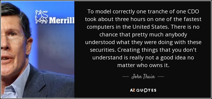 To model correctly one tranche of one CDO took about three hours on one of the fastest computers in the United States. There is no chance that pretty much anybody understood what they were doing with these securities. Creating things that you don't understand is really not a good idea no matter who owns it. - John Thain