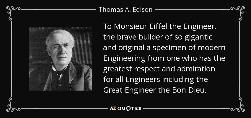 To Monsieur Eiffel the Engineer, the brave builder of so gigantic and original a specimen of modern Engineering from one who has the greatest respect and admiration for all Engineers including the Great Engineer the Bon Dieu. - Thomas A. Edison