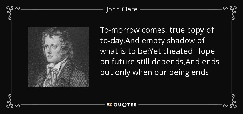 To-morrow comes, true copy of to-day,And empty shadow of what is to be;Yet cheated Hope on future still depends,And ends but only when our being ends. - John Clare