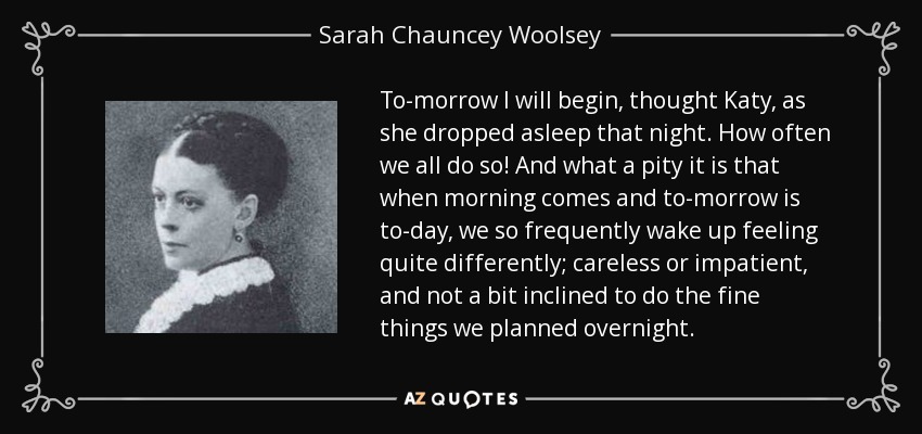 To-morrow I will begin, thought Katy, as she dropped asleep that night. How often we all do so! And what a pity it is that when morning comes and to-morrow is to-day, we so frequently wake up feeling quite differently; careless or impatient, and not a bit inclined to do the fine things we planned overnight. - Sarah Chauncey Woolsey