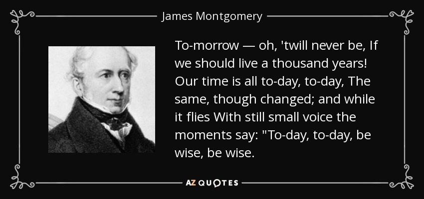 To-morrow — oh, 'twill never be, If we should live a thousand years! Our time is all to-day, to-day, The same, though changed; and while it flies With still small voice the moments say: 