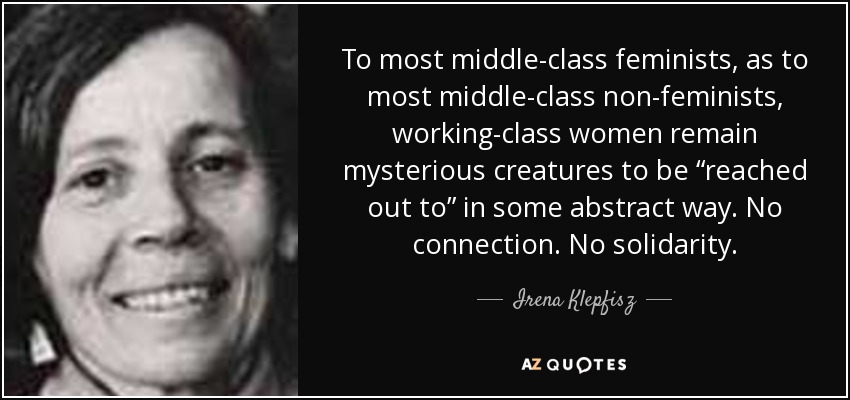 To most middle-class feminists, as to most middle-class non-feminists, working-class women remain mysterious creatures to be “reached out to” in some abstract way. No connection. No solidarity. - Irena Klepfisz
