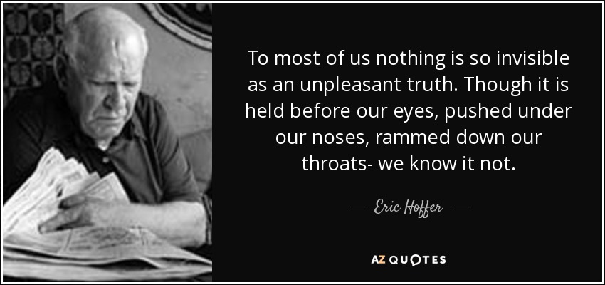 To most of us nothing is so invisible as an unpleasant truth. Though it is held before our eyes, pushed under our noses, rammed down our throats- we know it not. - Eric Hoffer
