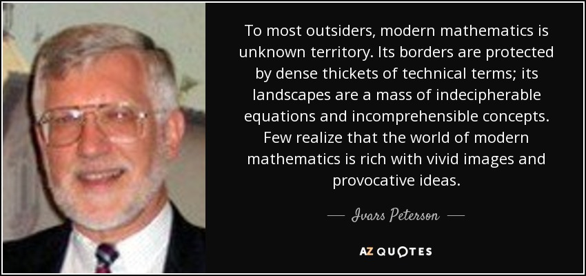 To most outsiders, modern mathematics is unknown territory. Its borders are protected by dense thickets of technical terms; its landscapes are a mass of indecipherable equations and incomprehensible concepts. Few realize that the world of modern mathematics is rich with vivid images and provocative ideas. - Ivars Peterson