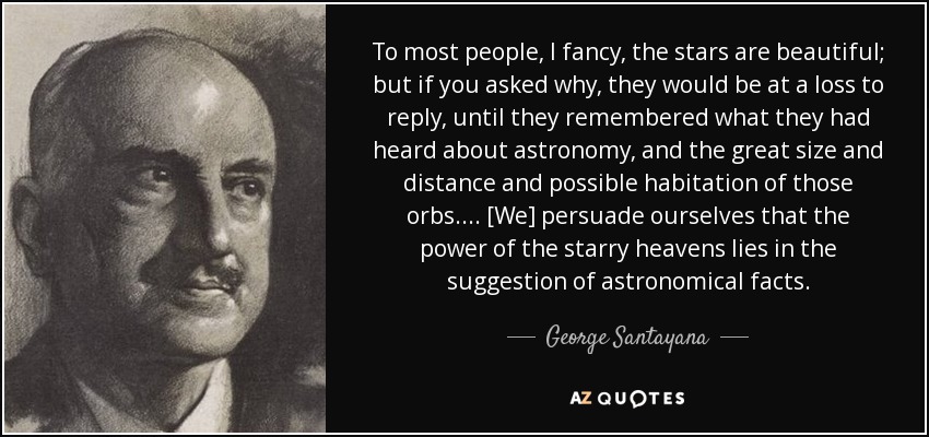 To most people, I fancy, the stars are beautiful; but if you asked why, they would be at a loss to reply, until they remembered what they had heard about astronomy, and the great size and distance and possible habitation of those orbs. ... [We] persuade ourselves that the power of the starry heavens lies in the suggestion of astronomical facts. - George Santayana