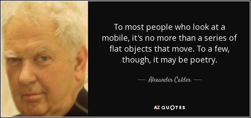 To most people who look at a mobile, it's no more than a series of flat objects that move. To a few, though, it may be poetry. - Alexander Calder