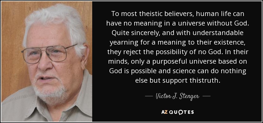 To most theistic believers, human life can have no meaning in a universe without God. Quite sincerely, and with understandable yearning for a meaning to their existence, they reject the possibility of no God. In their minds, only a purposeful universe based on God is possible and science can do nothing else but support thistruth. - Victor J. Stenger