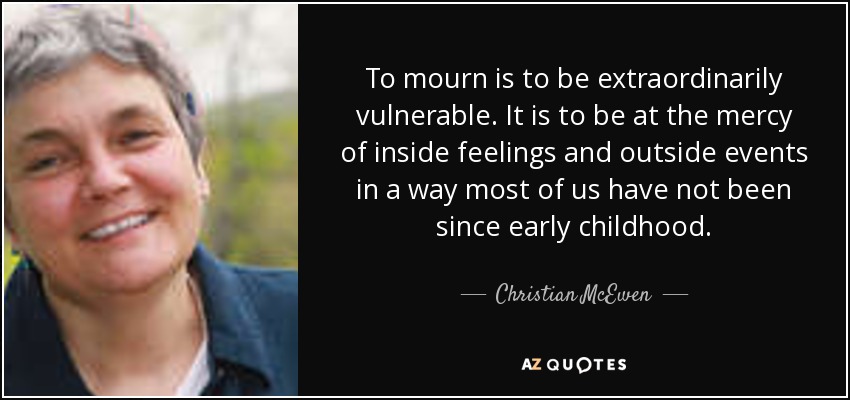 To mourn is to be extraordinarily vulnerable. It is to be at the mercy of inside feelings and outside events in a way most of us have not been since early childhood. - Christian McEwen
