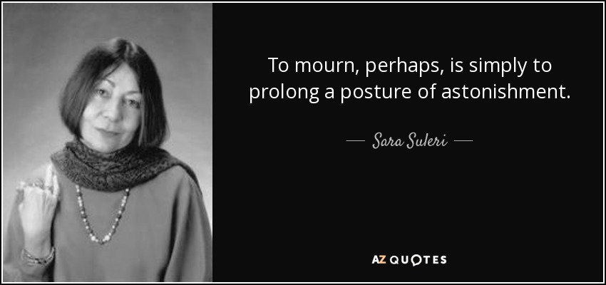 To mourn, perhaps, is simply to prolong a posture of astonishment. - Sara Suleri
