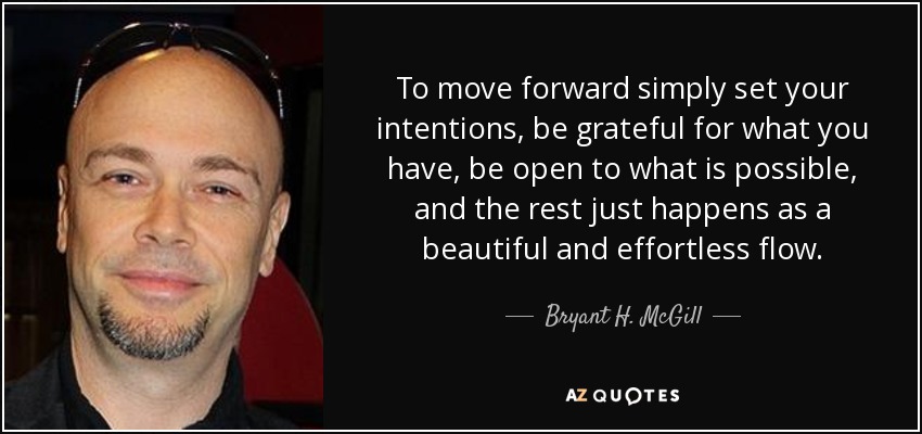 To move forward simply set your intentions, be grateful for what you have, be open to what is possible, and the rest just happens as a beautiful and effortless flow. - Bryant H. McGill
