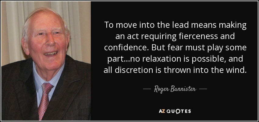 To move into the lead means making an act requiring fierceness and confidence. But fear must play some part...no relaxation is possible, and all discretion is thrown into the wind. - Roger Bannister
