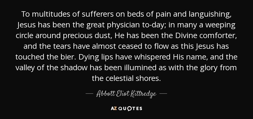 To multitudes of sufferers on beds of pain and languishing, Jesus has been the great physician to-day; in many a weeping circle around precious dust, He has been the Divine comforter, and the tears have almost ceased to flow as this Jesus has touched the bier. Dying lips have whispered His name, and the valley of the shadow has been illumined as with the glory from the celestial shores. - Abbott Eliot Kittredge