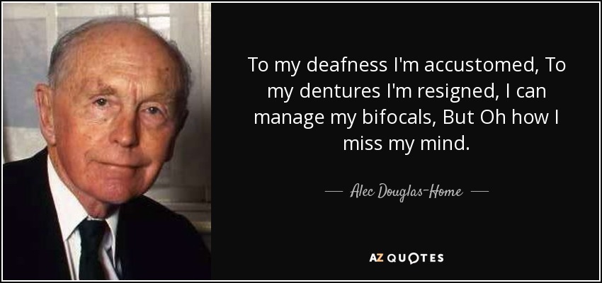 To my deafness I'm accustomed, To my dentures I'm resigned, I can manage my bifocals, But Oh how I miss my mind. - Alec Douglas-Home
