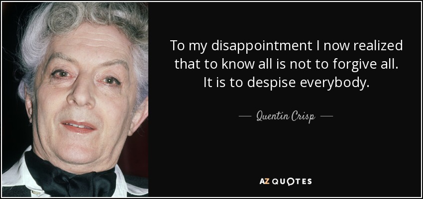 To my disappointment I now realized that to know all is not to forgive all. It is to despise everybody. - Quentin Crisp