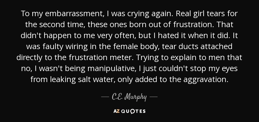 To my embarrassment, I was crying again. Real girl tears for the second time, these ones born out of frustration. That didn't happen to me very often, but I hated it when it did. It was faulty wiring in the female body, tear ducts attached directly to the frustration meter. Trying to explain to men that no, I wasn't being manipulative, I just couldn't stop my eyes from leaking salt water, only added to the aggravation. - C.E. Murphy