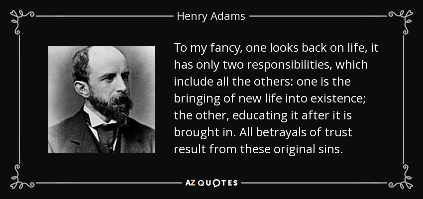 To my fancy, one looks back on life, it has only two responsibilities, which include all the others: one is the bringing of new life into existence; the other, educating it after it is brought in. All betrayals of trust result from these original sins. - Henry Adams