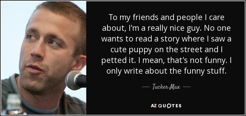 To my friends and people I care about, I'm a really nice guy. No one wants to read a story where I saw a cute puppy on the street and I petted it. I mean, that's not funny. I only write about the funny stuff. - Tucker Max